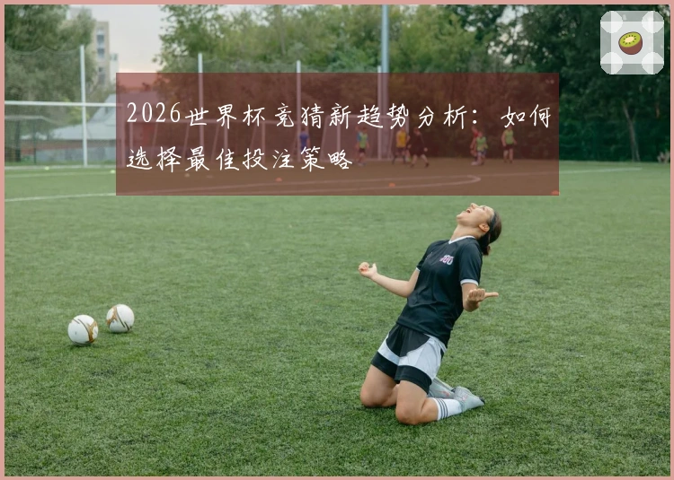 2026世界杯竞猜新趋势分析：如何选择最佳投注策略